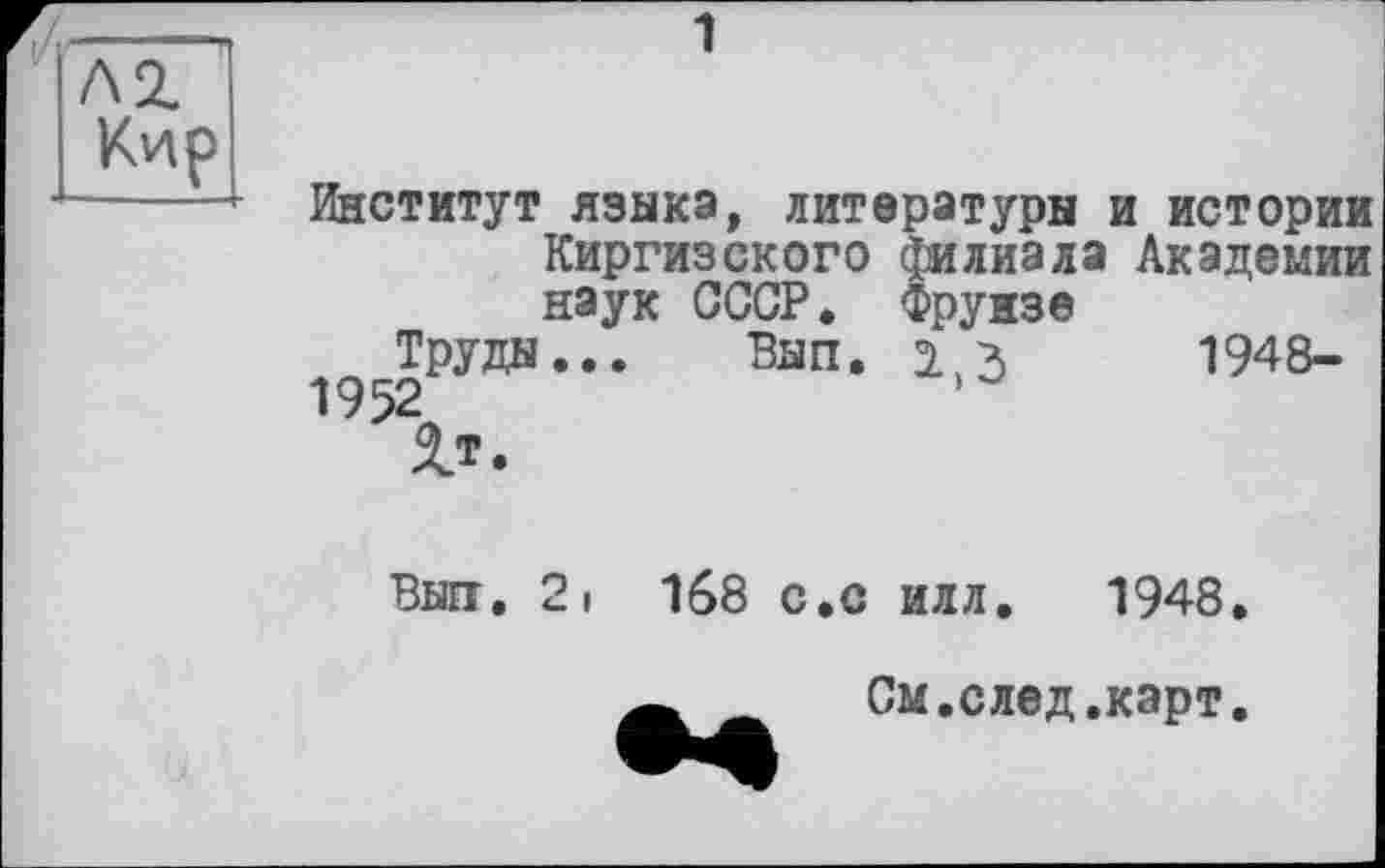 ﻿1
Институт языка, литературы и истории Киргизского филиала Академии наук СССР. Фрунзе
Труды... Вып. э. ч 1948-
1952
V.
Вып. 2i 168 с.с илл. 1948.
См.след.карт.